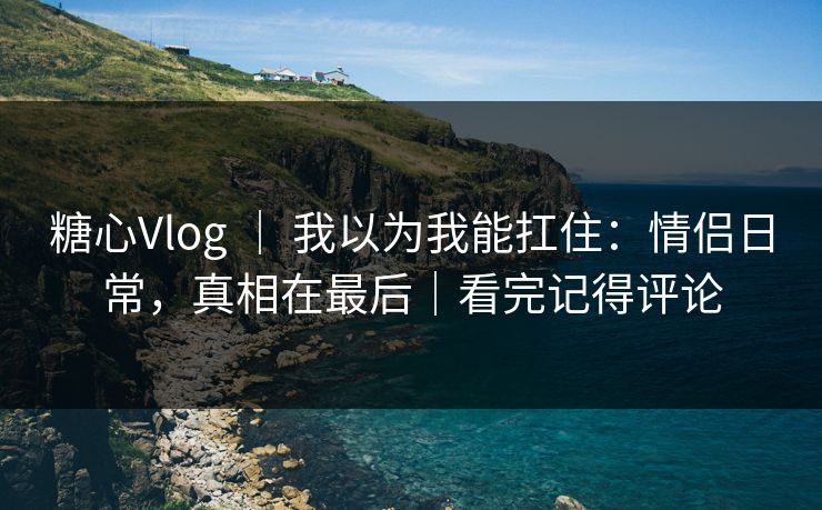 糖心Vlog ｜ 我以为我能扛住：情侣日常，真相在最后｜看完记得评论